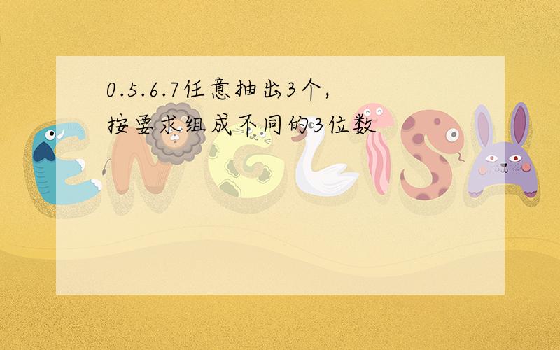 0.5.6.7任意抽出3个,按要求组成不同的3位数