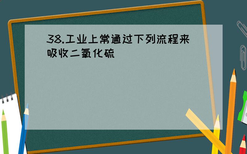 38.工业上常通过下列流程来吸收二氧化硫