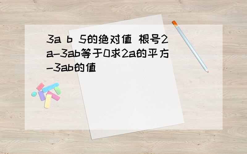 3a b 5的绝对值 根号2a-3ab等于0求2a的平方-3ab的值