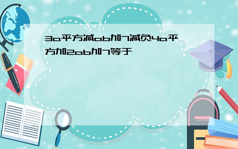 3a平方减ab加7减负4a平方加2ab加7等于