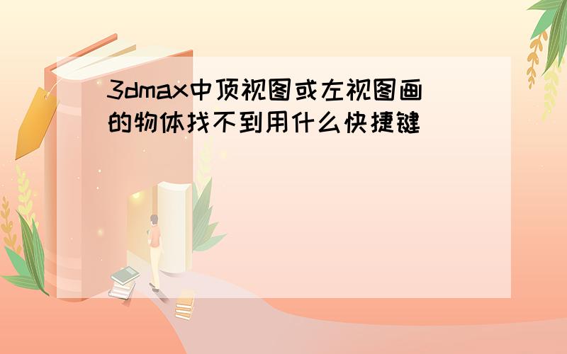 3dmax中顶视图或左视图画的物体找不到用什么快捷键