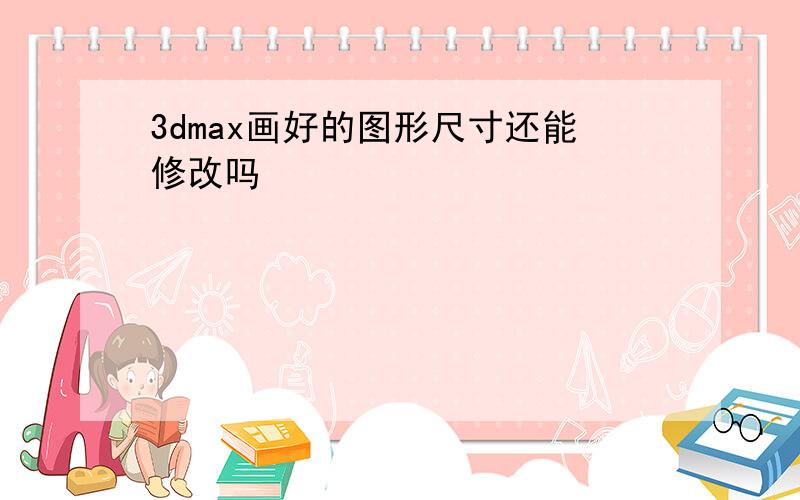 3dmax画好的图形尺寸还能修改吗