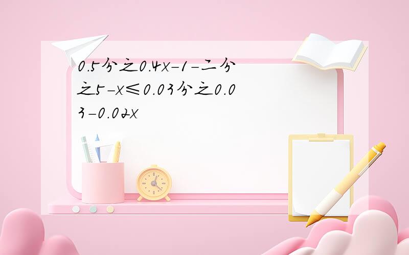 0.5分之0.4x-1-二分之5-x≤0.03分之0.03-0.02x