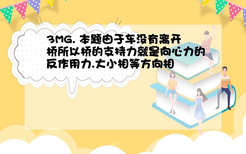 3MG. 本题由于车没有离开桥所以桥的支持力就是向心力的反作用力.大小相等方向相