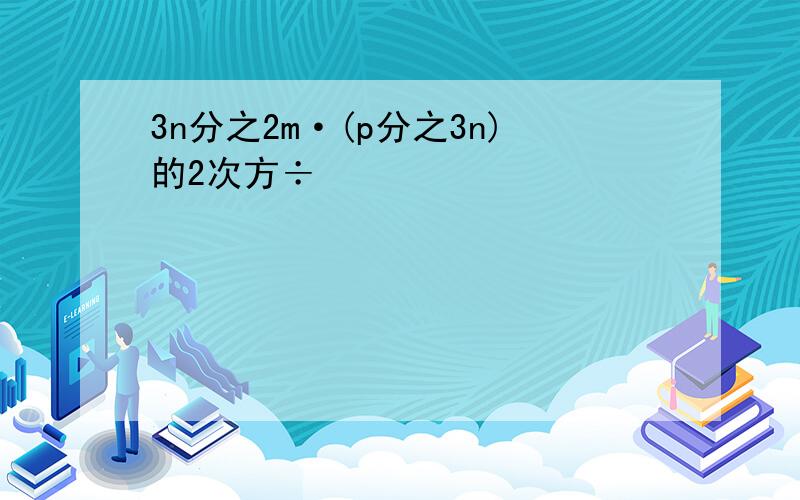 3n分之2m·(p分之3n)的2次方÷