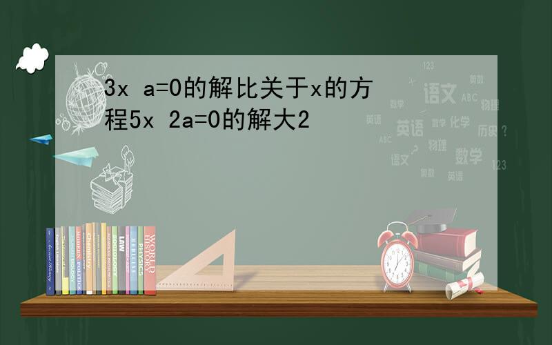 3x a=0的解比关于x的方程5x 2a=0的解大2