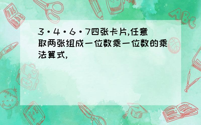 3·4·6·7四张卡片,任意取两张组成一位数乘一位数的乘法算式,