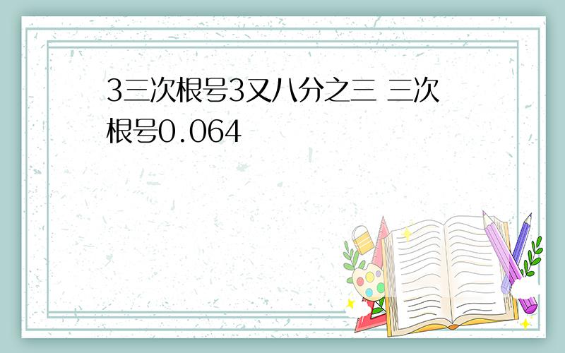 3三次根号3又八分之三 三次根号0.064