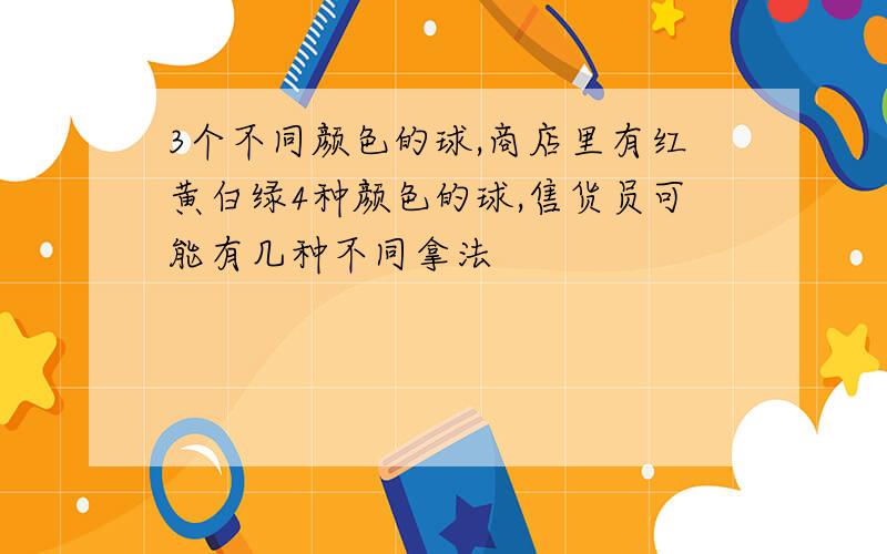 3个不同颜色的球,商店里有红黄白绿4种颜色的球,售货员可能有几种不同拿法