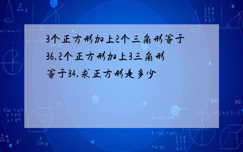 3个正方形加上2个三角形等于36,2个正方形加上3三角形等于34,求正方形是多少