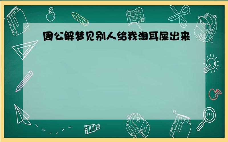 周公解梦见别人给我淘耳屎出来