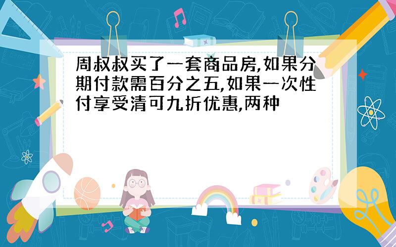 周叔叔买了一套商品房,如果分期付款需百分之五,如果一次性付享受清可九折优惠,两种