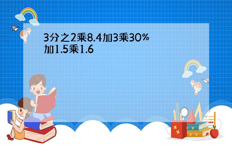 3分之2乘8.4加3乘30%加1.5乘1.6