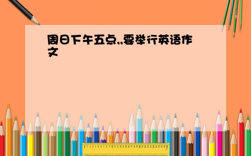 周日下午五点,,要举行英语作文