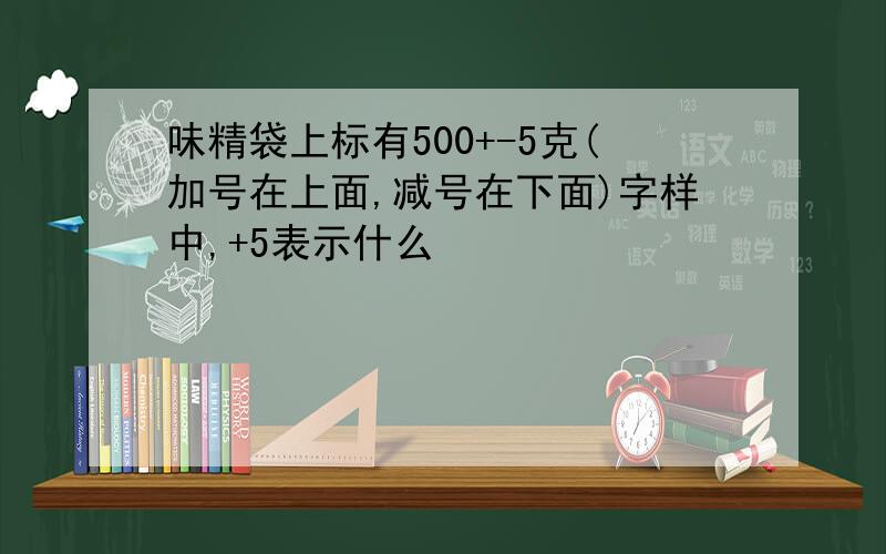 味精袋上标有500+-5克(加号在上面,减号在下面)字样中,+5表示什么