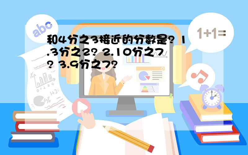 和4分之3接近的分数是? 1.3分之2? 2.10分之7? 3.9分之7?