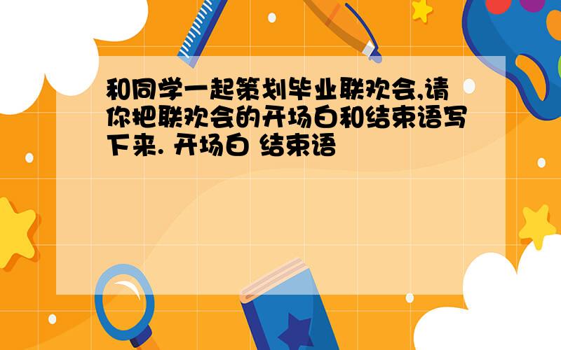 和同学一起策划毕业联欢会,请你把联欢会的开场白和结束语写下来. 开场白 结束语