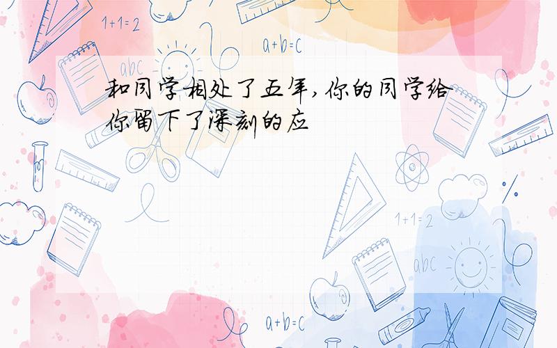 和同学相处了五年,你的同学给你留下了深刻的应