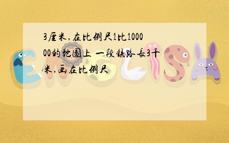 3厘米,在比例尺1比100000的地图上 一段铁路长3千米,画在比例尺