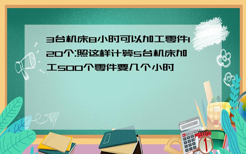 3台机床8小时可以加工零件120个:照这样计算5台机床加工500个零件要几个小时