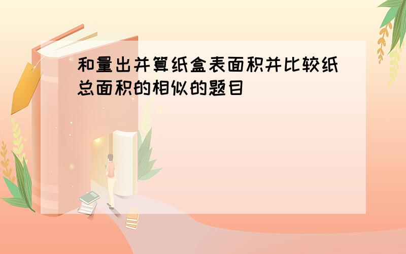 和量出并算纸盒表面积并比较纸总面积的相似的题目