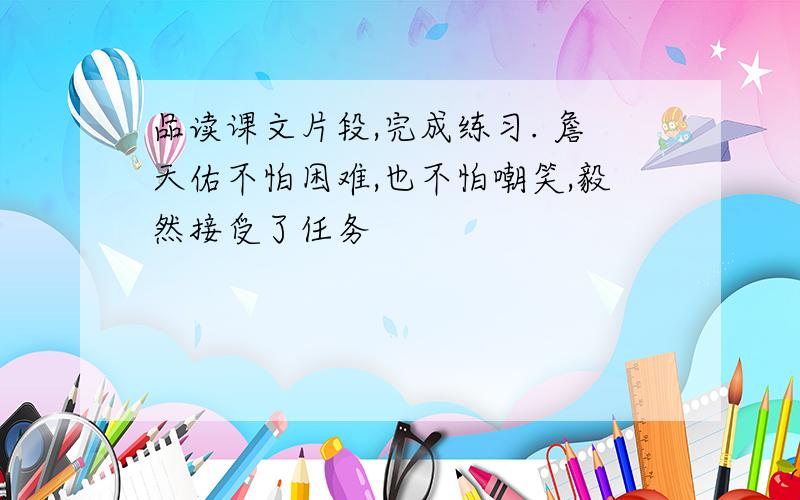 品读课文片段,完成练习. 詹天佑不怕困难,也不怕嘲笑,毅然接受了任务