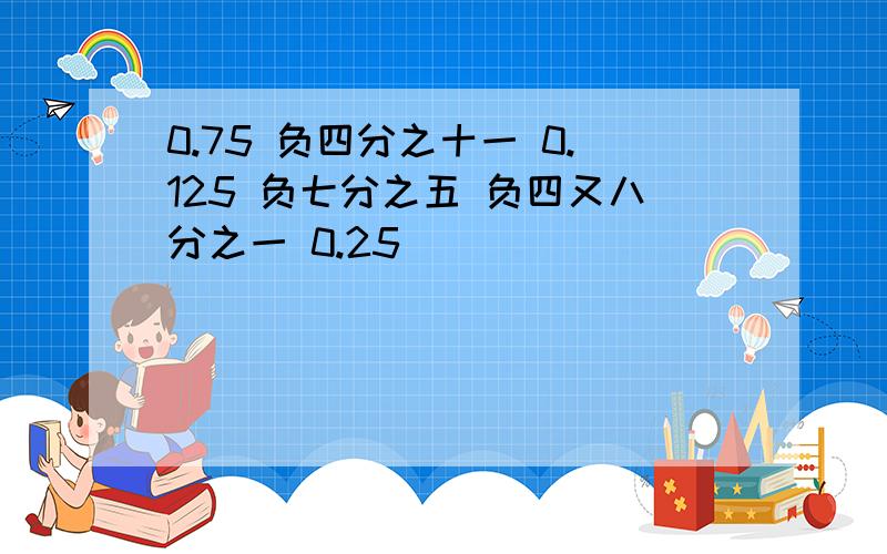 0.75 负四分之十一 0.125 负七分之五 负四又八分之一 0.25