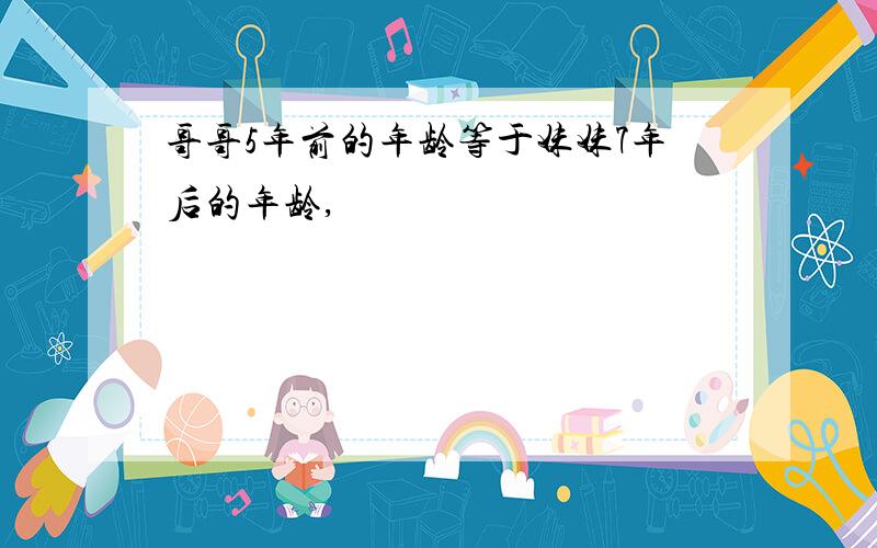 哥哥5年前的年龄等于妹妹7年后的年龄,