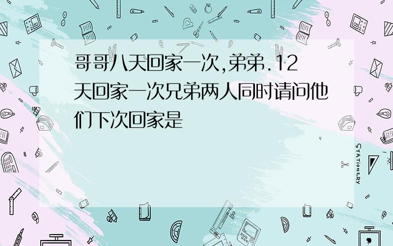 哥哥八天回家一次,弟弟.12天回家一次兄弟两人同时请问他们下次回家是