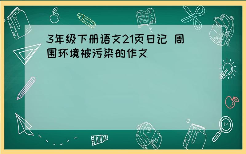 3年级下册语文21页日记 周围环境被污染的作文