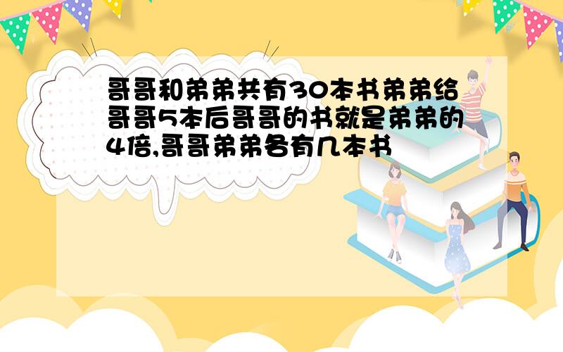 哥哥和弟弟共有30本书弟弟给哥哥5本后哥哥的书就是弟弟的4倍,哥哥弟弟各有几本书