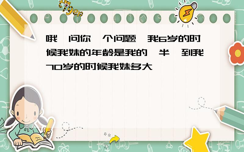 哦,问你一个问题,我6岁的时候我妹的年龄是我的一半,到我70岁的时候我妹多大