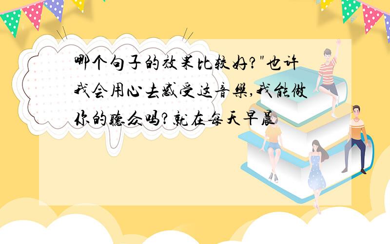 哪个句子的效果比较好?"也许我会用心去感受这音乐,我能做你的听众吗?就在每天早晨