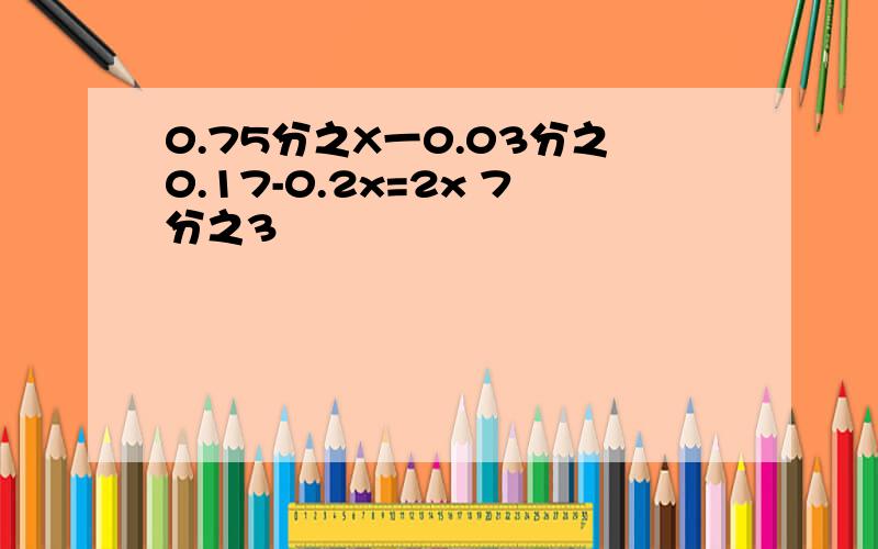 0.75分之X一0.03分之0.17-0.2x=2x 7分之3