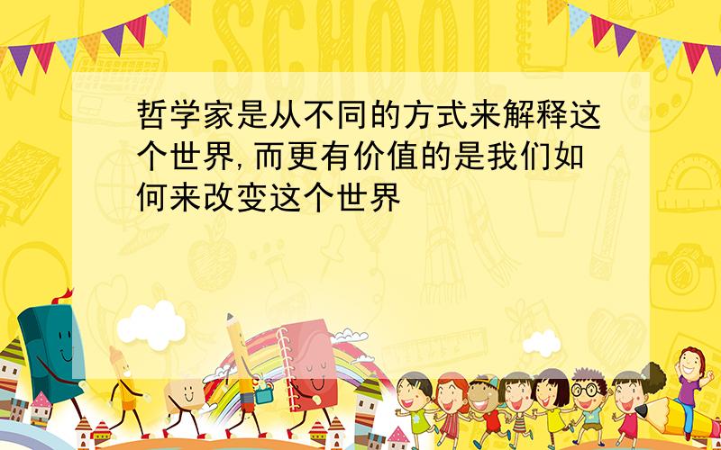 哲学家是从不同的方式来解释这个世界,而更有价值的是我们如何来改变这个世界