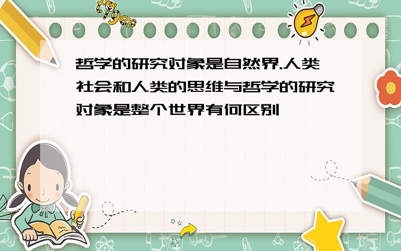 哲学的研究对象是自然界.人类社会和人类的思维与哲学的研究对象是整个世界有何区别