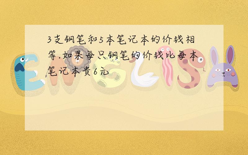 3支钢笔和5本笔记本的价钱相等.如果每只钢笔的价钱比每本笔记本贵6元