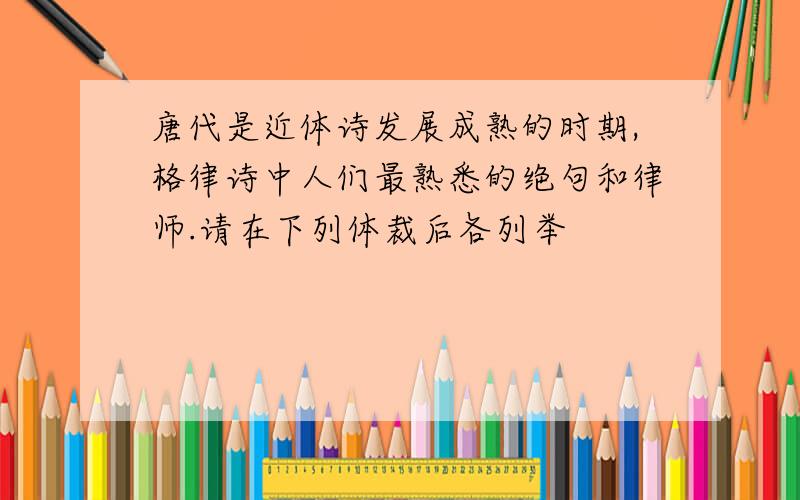 唐代是近体诗发展成熟的时期,格律诗中人们最熟悉的绝句和律师.请在下列体裁后各列举