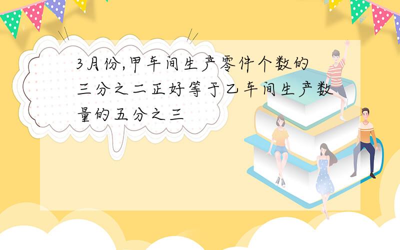 3月份,甲车间生产零件个数的三分之二正好等于乙车间生产数量的五分之三