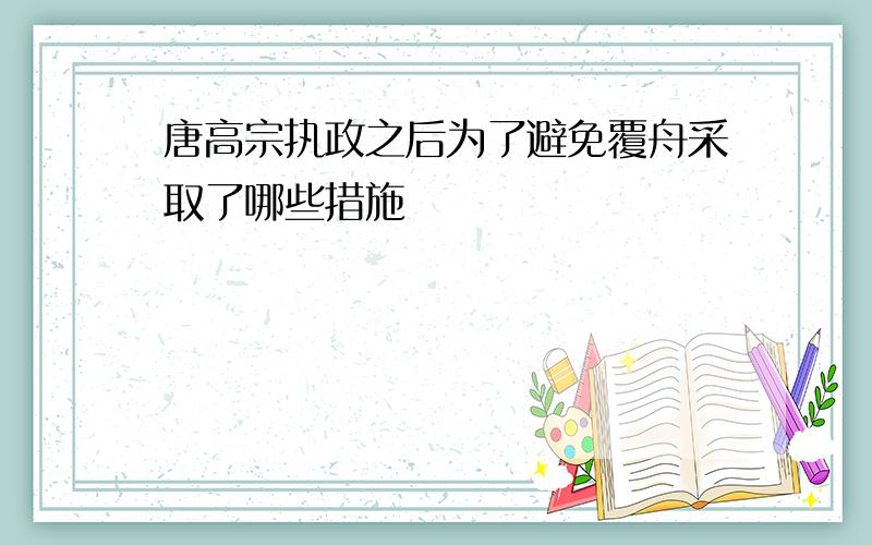 唐高宗执政之后为了避免覆舟采取了哪些措施