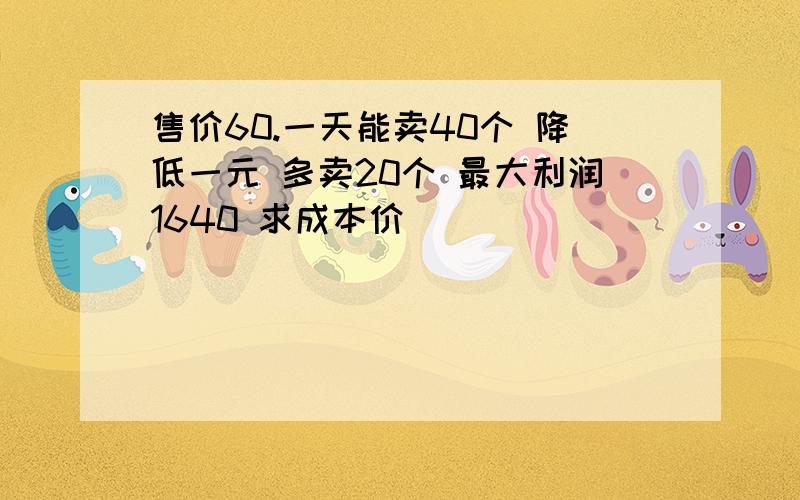 售价60.一天能卖40个 降低一元 多卖20个 最大利润1640 求成本价