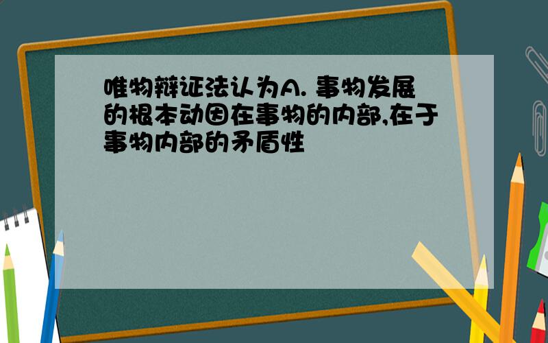 唯物辩证法认为A. 事物发展的根本动因在事物的内部,在于事物内部的矛盾性