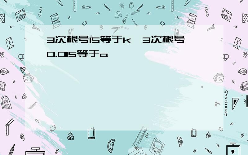 3次根号15等于k,3次根号0.015等于a