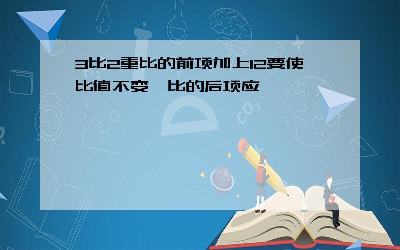 3比2重比的前项加上12要使比值不变,比的后项应