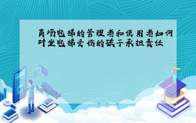 商场电梯的管理者和使用者如何对坐电梯受伤的孩子承担责任