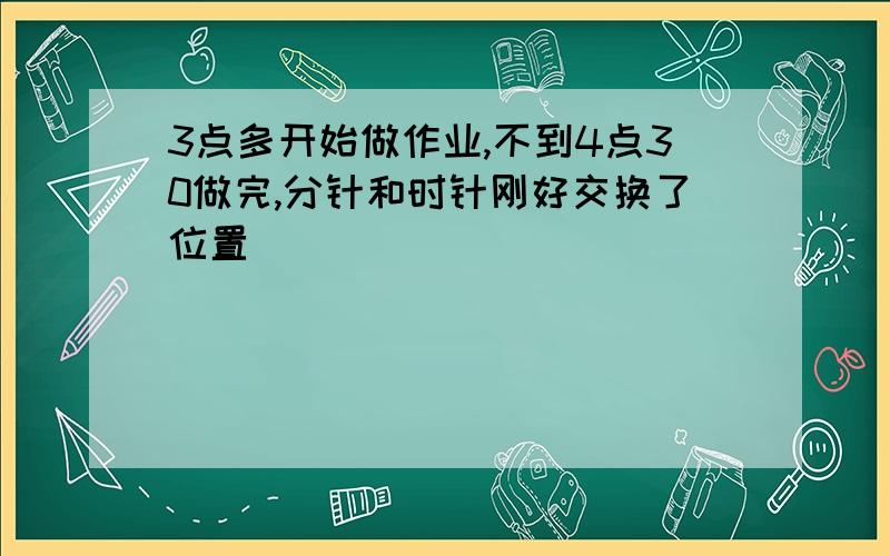 3点多开始做作业,不到4点30做完,分针和时针刚好交换了位置