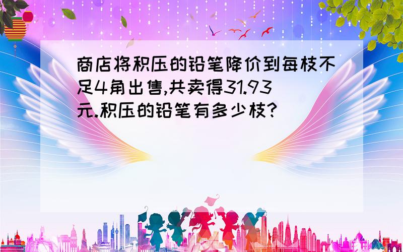 商店将积压的铅笔降价到每枝不足4角出售,共卖得31.93元.积压的铅笔有多少枝?