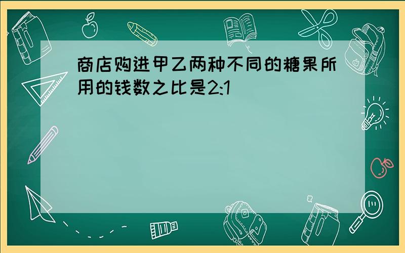 商店购进甲乙两种不同的糖果所用的钱数之比是2:1