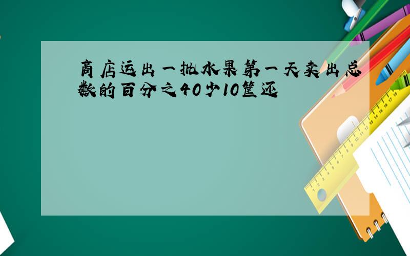 商店运出一批水果第一天卖出总数的百分之40少10筐还