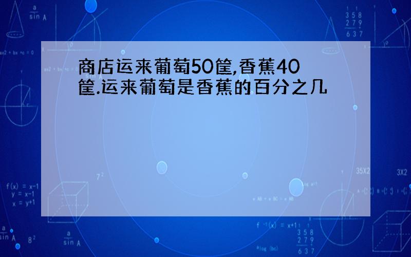 商店运来葡萄50筐,香蕉40筐.运来葡萄是香蕉的百分之几